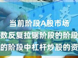 当前阶段A股市场处于指数反复拉锯阶段的阶段中杠杆炒股的资产配
